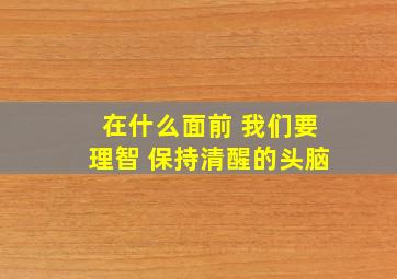 在什么面前 我们要理智 保持清醒的头脑